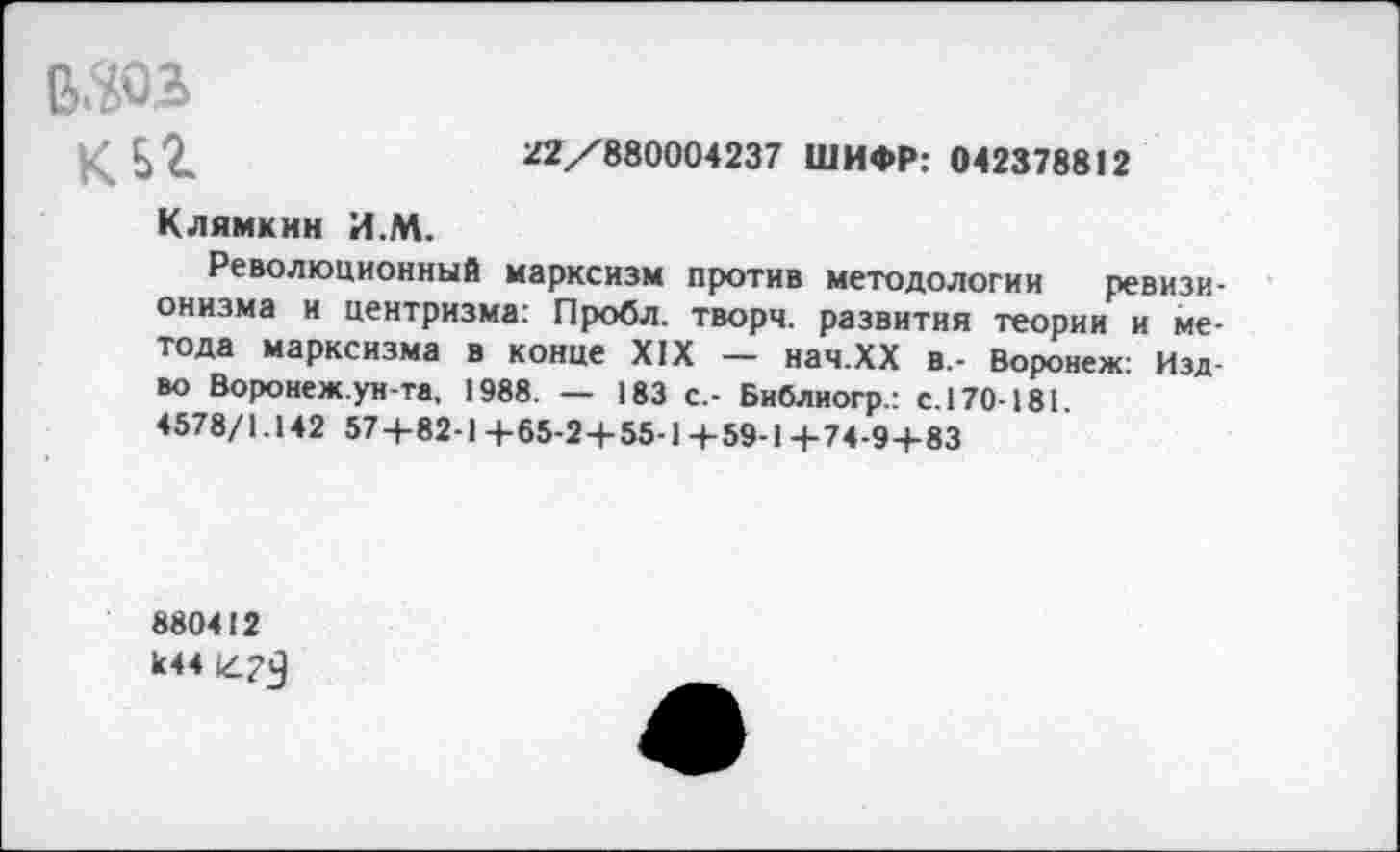 ﻿в.да
клг	22/880004237 ШИФР: 042378812
Клямкнн И.М.
Революционный марксизм против методологии ревизионизма и центризма: Пробл. творч. развития теории и метода марксизма в конце XIX — нач.ХХ в,- Воронеж Изд-во Воронеж.ун-та, 1988. — 183 с.- Библиогр.: с. 170-181. 4578/1.142 574-82-1 +65-2+55-1 +59-14-74-9+83
880412 к44